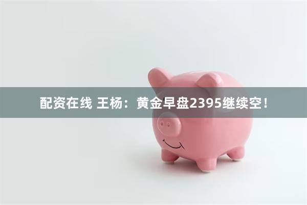 配资在线 王杨：黄金早盘2395继续空！