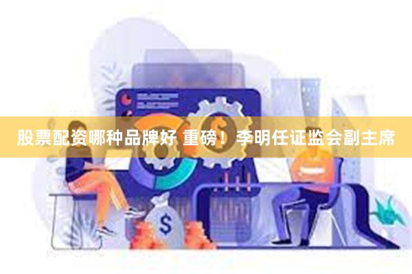 股票配资哪种品牌好 重磅！李明任证监会副主席