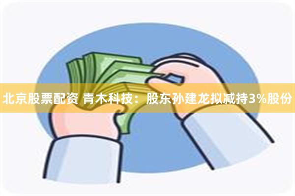 北京股票配资 青木科技：股东孙建龙拟减持3%股份