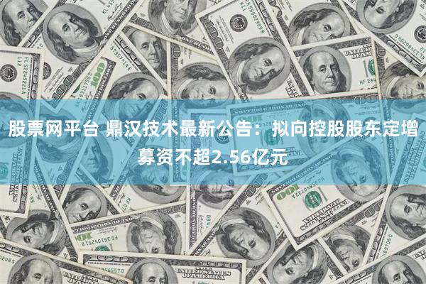 股票网平台 鼎汉技术最新公告：拟向控股股东定增募资不超2.5