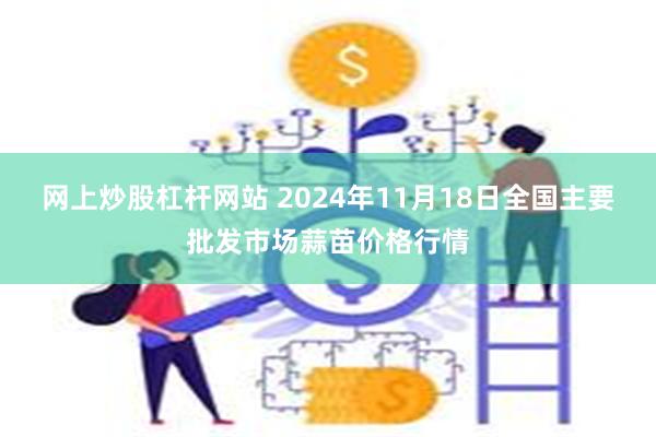 网上炒股杠杆网站 2024年11月18日全国主要批发市场蒜苗