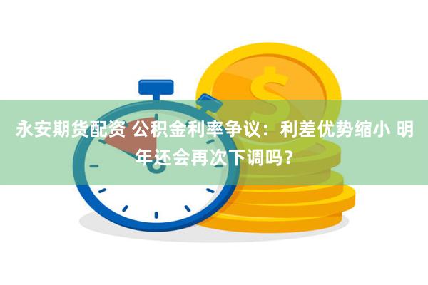 永安期货配资 公积金利率争议：利差优势缩小 明年还会再次下调