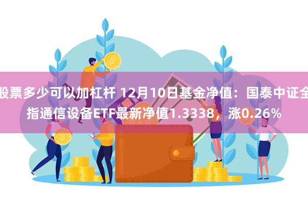 股票多少可以加杠杆 12月10日基金净值：国泰中证全指通信设