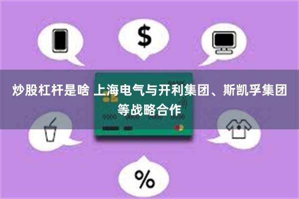 炒股杠杆是啥 上海电气与开利集团、斯凯孚集团等战略合作