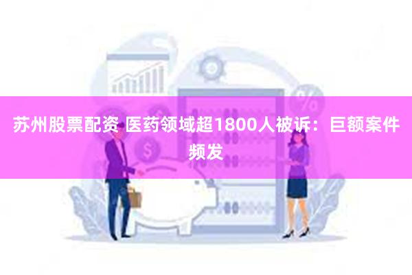 苏州股票配资 医药领域超1800人被诉：巨额案件频发