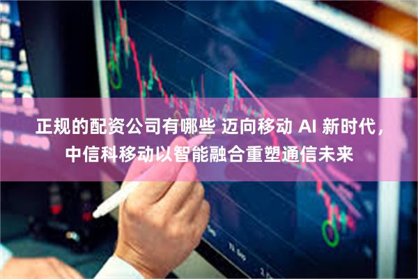 正规的配资公司有哪些 迈向移动 AI 新时代，中信科移动以智