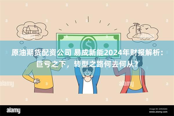 原油期货配资公司 易成新能2024年财报解析：巨亏之下，转型